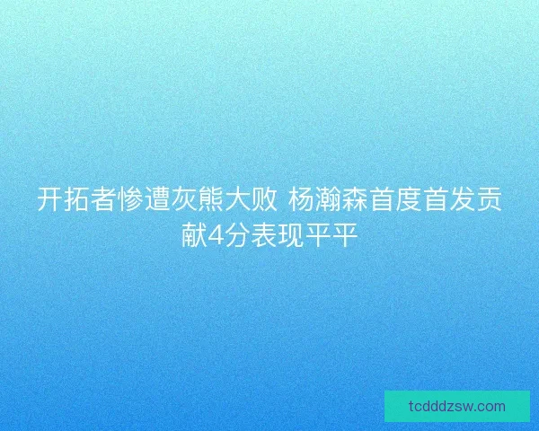 开拓者惨遭灰熊大败 杨瀚森首度首发贡献4分表现平平