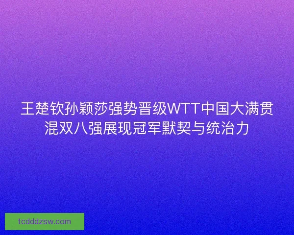 王楚钦孙颖莎强势晋级WTT中国大满贯混双八强展现冠军默契与统治力