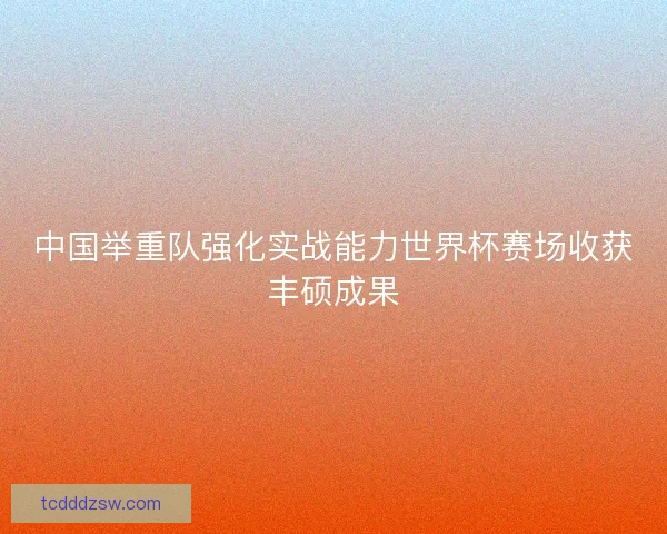 中国举重队强化实战能力世界杯赛场收获丰硕成果