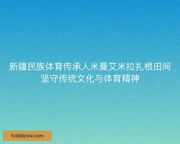 新疆民族体育传承人米曼艾米拉扎根田间坚守传统文化与体育精神