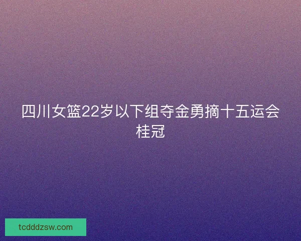 四川女篮22岁以下组夺金勇摘十五运会桂冠