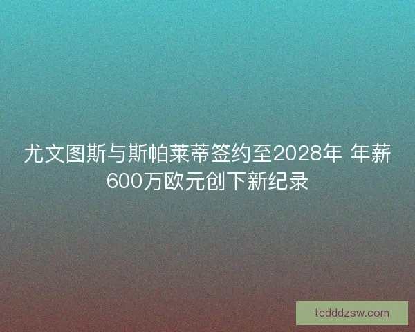 尤文图斯与斯帕莱蒂签约至2028年 年薪600万欧元创下新纪录