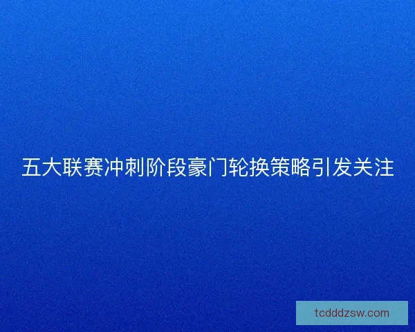 五大联赛冲刺阶段豪门轮换策略引发关注